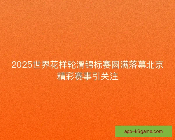 2025世界花样轮滑锦标赛圆满落幕北京精彩赛事引关注